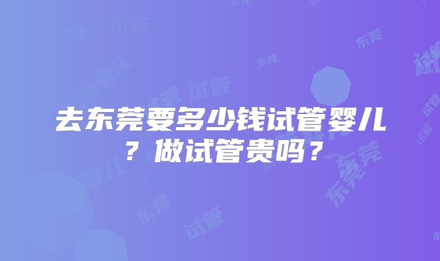 去东莞要多少钱试管婴儿？做试管贵吗？