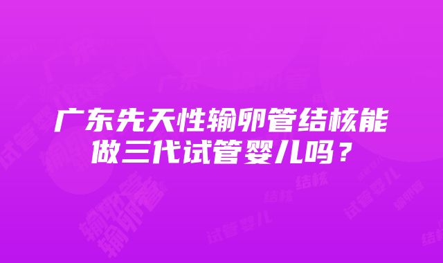 广东先天性输卵管结核能做三代试管婴儿吗？