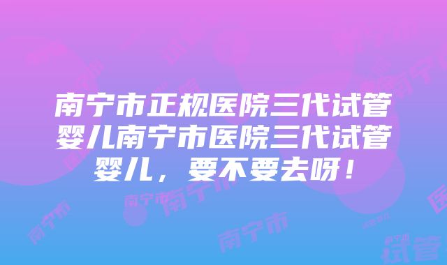 南宁市正规医院三代试管婴儿南宁市医院三代试管婴儿，要不要去呀！