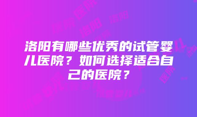 洛阳有哪些优秀的试管婴儿医院？如何选择适合自己的医院？