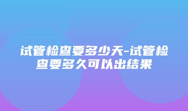 试管检查要多少天-试管检查要多久可以出结果