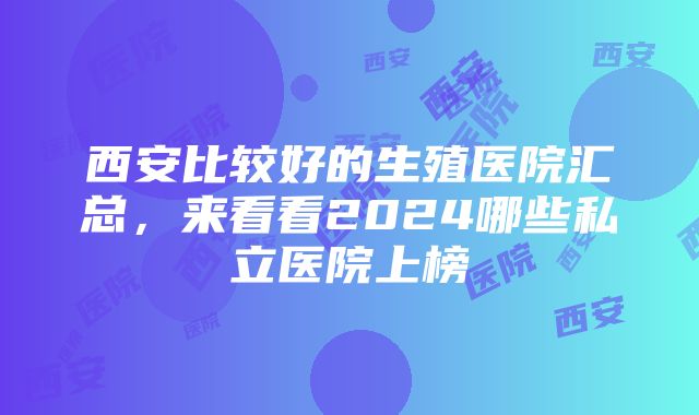 西安比较好的生殖医院汇总，来看看2024哪些私立医院上榜