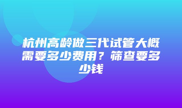 杭州高龄做三代试管大概需要多少费用？筛查要多少钱