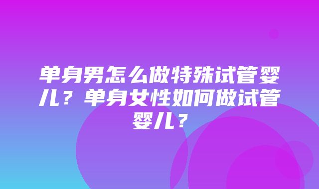 单身男怎么做特殊试管婴儿？单身女性如何做试管婴儿？