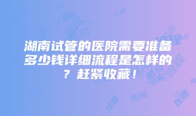 湖南试管的医院需要准备多少钱详细流程是怎样的？赶紧收藏！