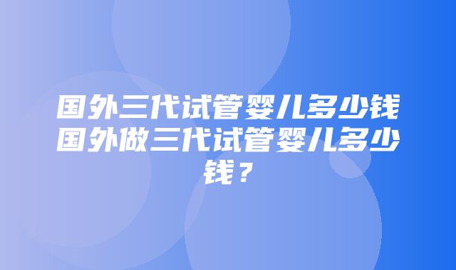 国外三代试管婴儿多少钱国外做三代试管婴儿多少钱？