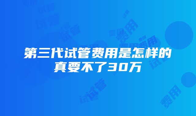 第三代试管费用是怎样的真要不了30万