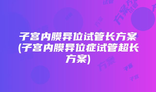 子宫内膜异位试管长方案(子宫内膜异位症试管超长方案)