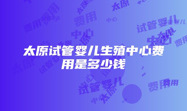 太原试管婴儿生殖中心费用是多少钱