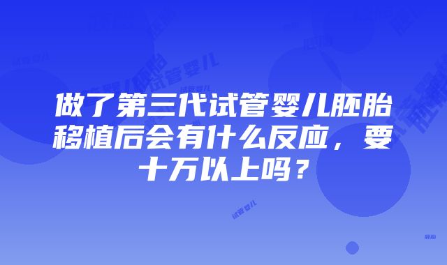 做了第三代试管婴儿胚胎移植后会有什么反应，要十万以上吗？