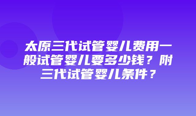 太原三代试管婴儿费用一般试管婴儿要多少钱？附三代试管婴儿条件？