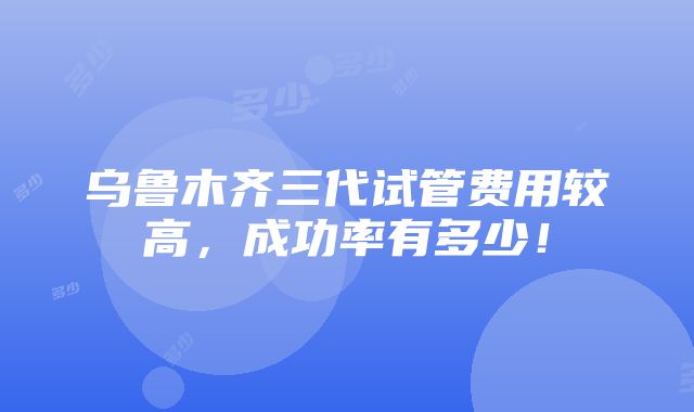 乌鲁木齐三代试管费用较高，成功率有多少！