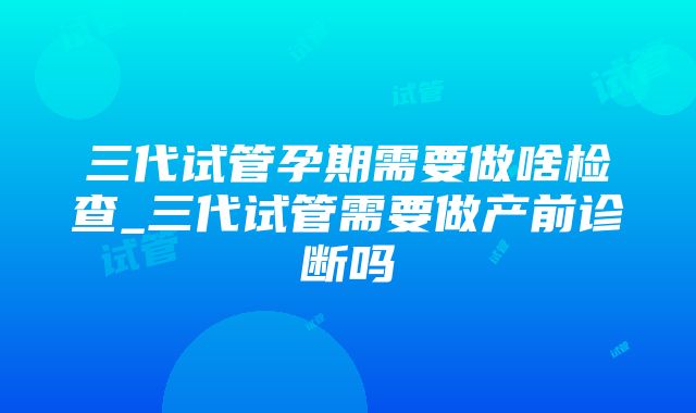 三代试管孕期需要做啥检查_三代试管需要做产前诊断吗