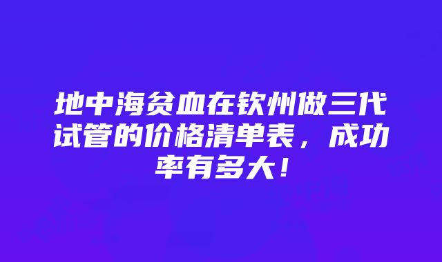 地中海贫血在钦州做三代试管的价格清单表，成功率有多大！