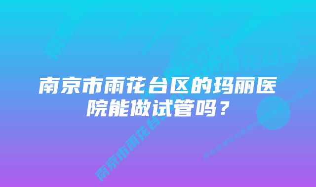 南京市雨花台区的玛丽医院能做试管吗？