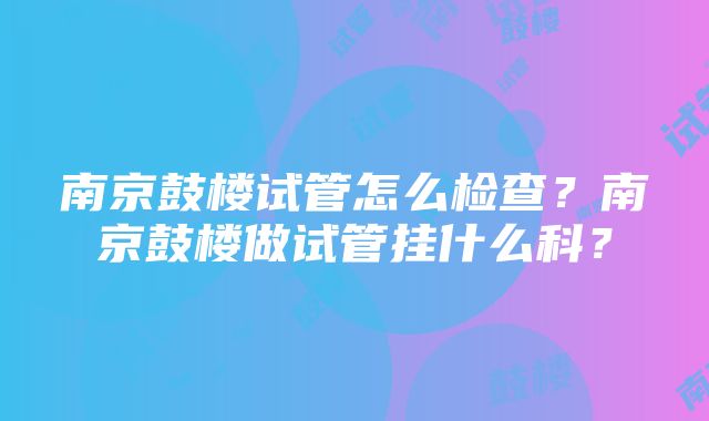 南京鼓楼试管怎么检查？南京鼓楼做试管挂什么科？