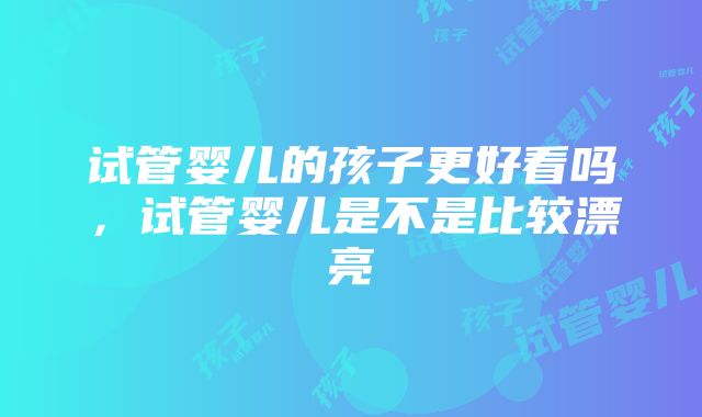 试管婴儿的孩子更好看吗，试管婴儿是不是比较漂亮