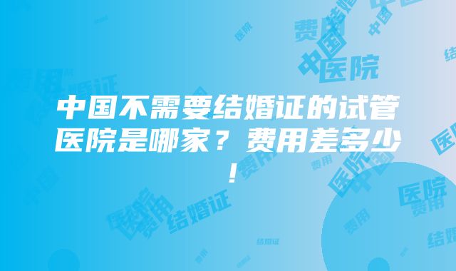 中国不需要结婚证的试管医院是哪家？费用差多少！