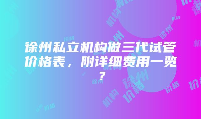 徐州私立机构做三代试管价格表，附详细费用一览？