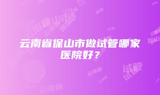 云南省保山市做试管哪家医院好？