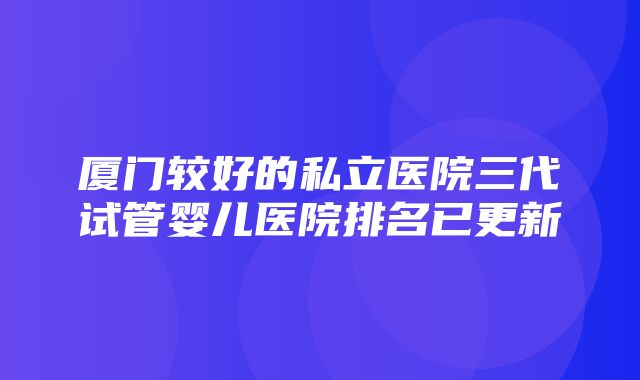 厦门较好的私立医院三代试管婴儿医院排名已更新