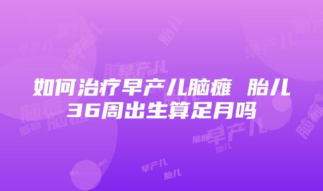 如何治疗早产儿脑瘫 胎儿36周出生算足月吗