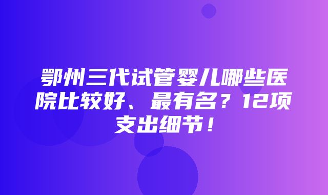 鄂州三代试管婴儿哪些医院比较好、最有名？12项支出细节！