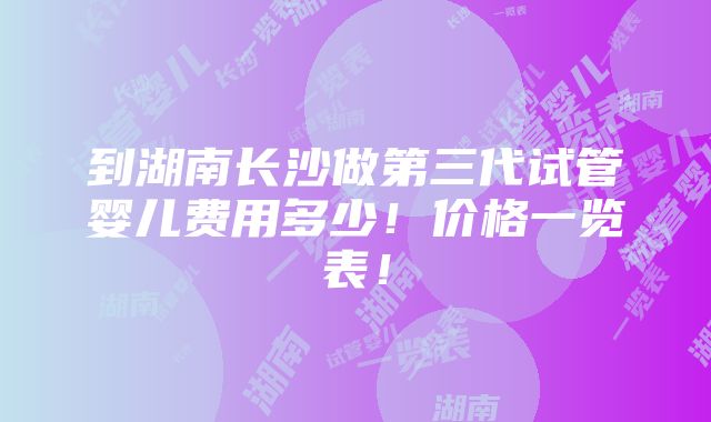 到湖南长沙做第三代试管婴儿费用多少！价格一览表！