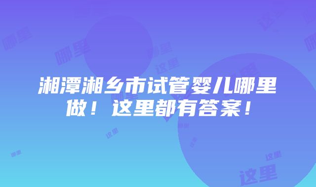 湘潭湘乡市试管婴儿哪里做！这里都有答案！