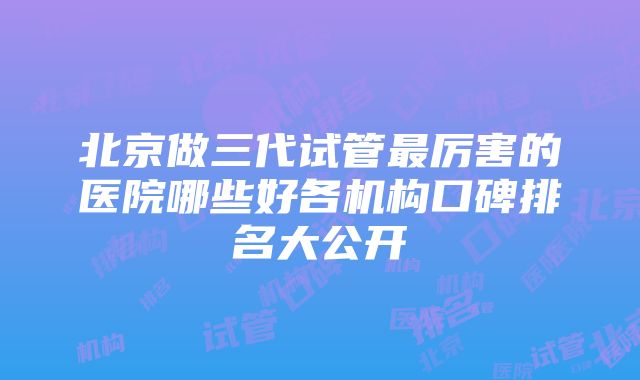 北京做三代试管最厉害的医院哪些好各机构口碑排名大公开