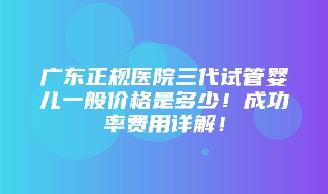 广东正规医院三代试管婴儿一般价格是多少！成功率费用详解！