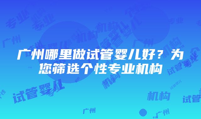 广州哪里做试管婴儿好？为您筛选个性专业机构