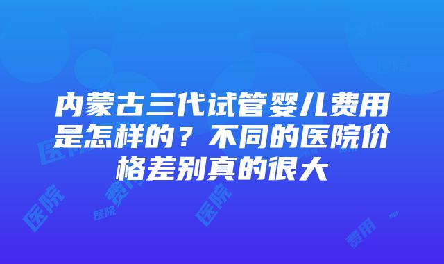 内蒙古三代试管婴儿费用是怎样的？不同的医院价格差别真的很大