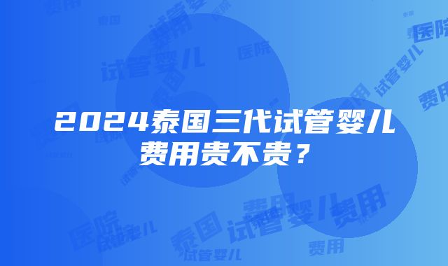 2024泰国三代试管婴儿费用贵不贵？