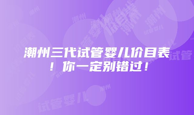 潮州三代试管婴儿价目表！你一定别错过！