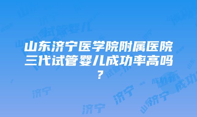 山东济宁医学院附属医院三代试管婴儿成功率高吗？