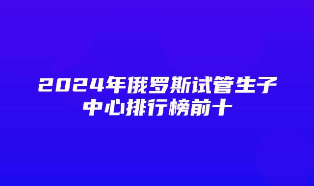 2024年俄罗斯试管生子中心排行榜前十