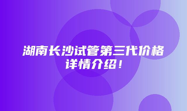 湖南长沙试管第三代价格详情介绍！