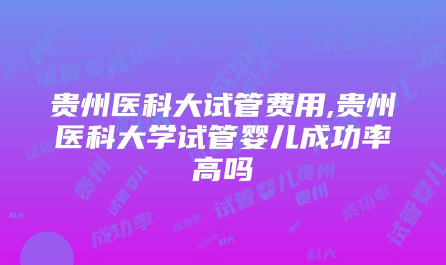 贵州医科大试管费用,贵州医科大学试管婴儿成功率高吗