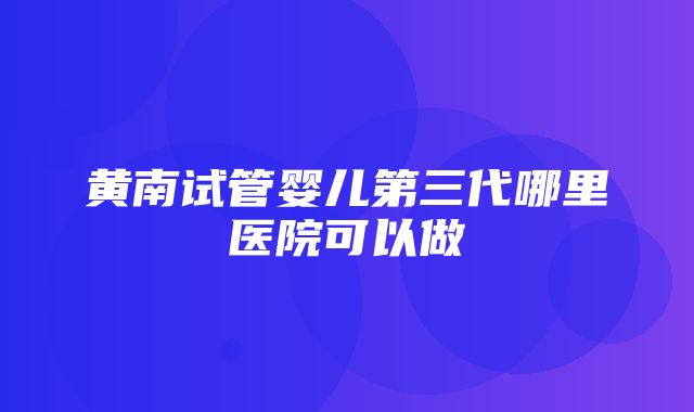 黄南试管婴儿第三代哪里医院可以做