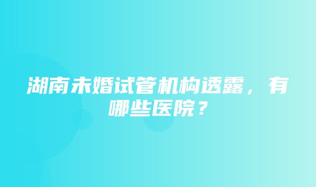 湖南未婚试管机构透露，有哪些医院？