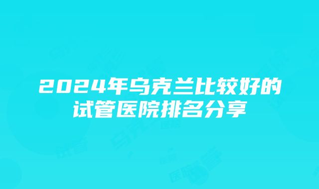 2024年乌克兰比较好的试管医院排名分享