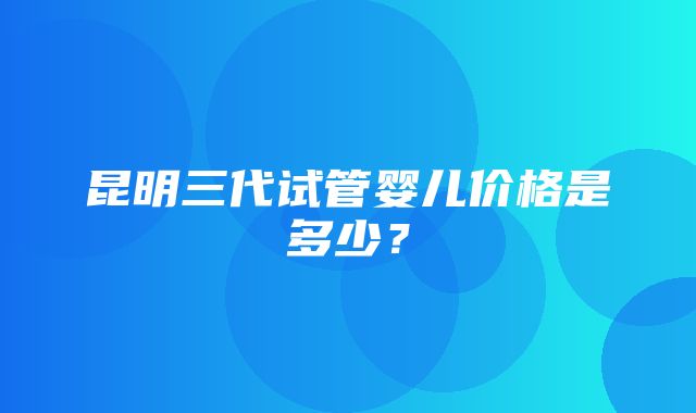 昆明三代试管婴儿价格是多少？