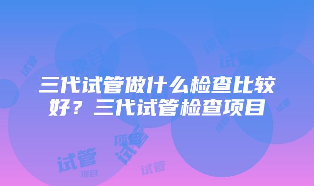 三代试管做什么检查比较好？三代试管检查项目