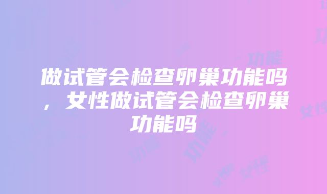 做试管会检查卵巢功能吗，女性做试管会检查卵巢功能吗