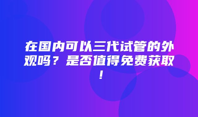 在国内可以三代试管的外观吗？是否值得免费获取！