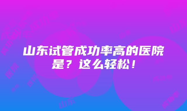 山东试管成功率高的医院是？这么轻松！