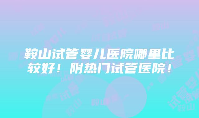 鞍山试管婴儿医院哪里比较好！附热门试管医院！