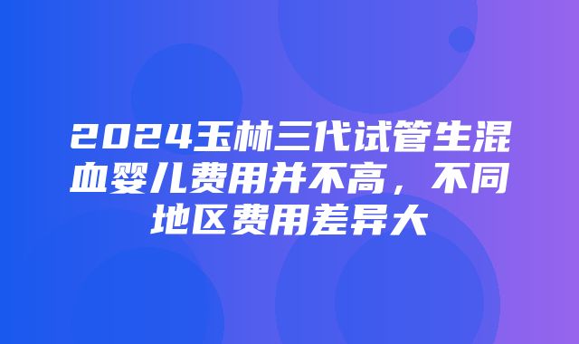 2024玉林三代试管生混血婴儿费用并不高，不同地区费用差异大