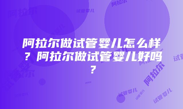 阿拉尔做试管婴儿怎么样？阿拉尔做试管婴儿好吗？